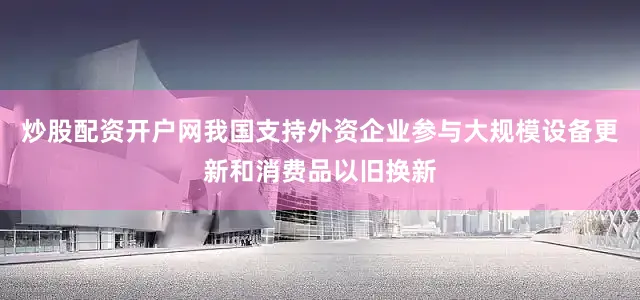 炒股配资开户网我国支持外资企业参与大规模设备更新和消费品以旧换新