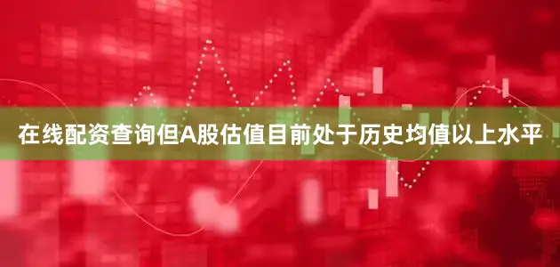 在线配资查询但A股估值目前处于历史均值以上水平