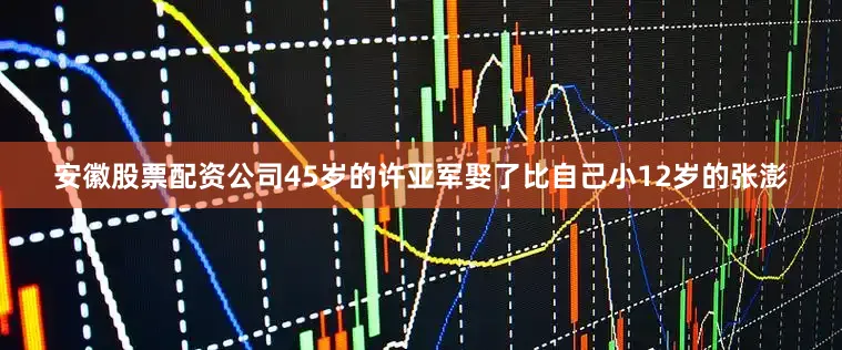 安徽股票配资公司45岁的许亚军娶了比自己小12岁的张澎