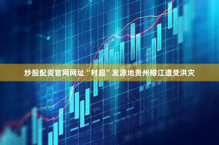 炒股配资官网网址“村超”发源地贵州榕江遭受洪灾