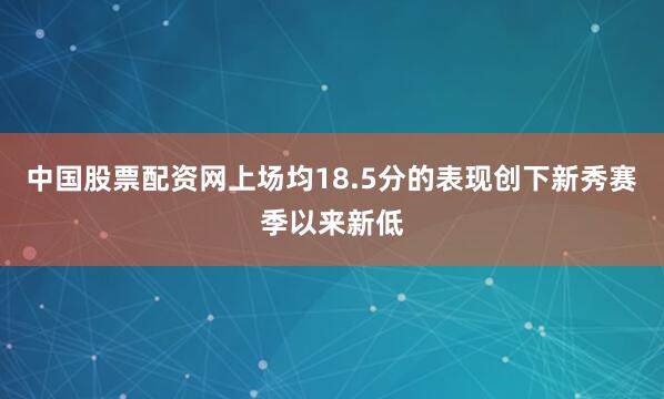 中国股票配资网上场均18.5分的表现创下新秀赛季以来新低