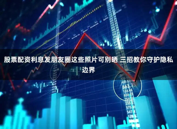 股票配资利息发朋友圈这些照片可别晒 三招教你守护隐私边界
