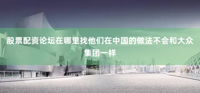 股票配资论坛在哪里找他们在中国的做法不会和大众集团一样