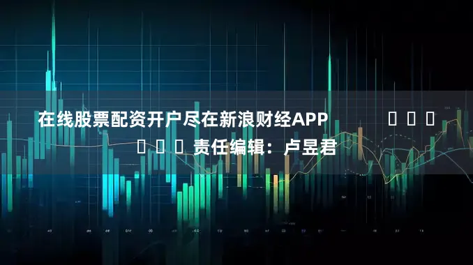 在线股票配资开户尽在新浪财经APP            						责任编辑：卢昱君