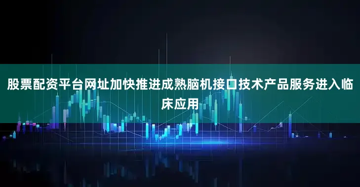 股票配资平台网址加快推进成熟脑机接口技术产品服务进入临床应用